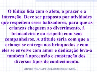 O lúdico lida com o afeto, o prazer e a
interação. Deve ser proposto por atividades
que respeitem esses balizadores, para que as
    crianças cheguem ao divertimento, à
     brincadeira e ao respeito com seus
  companheiros. A atitude séria com que a
  criança se entrega aos brinquedos e com
eles se envolve com amor e dedicação leva-a
   também à apreensão e construção dos
       diversos tipos de conhecimento.
          Elaboração: Profa.Ms.Carla Sotero, estudo coletivo de autores.
 