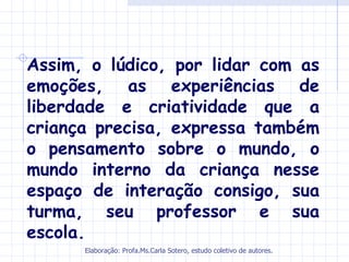 Assim, o lúdico, por lidar com as
emoções, as experiências de
liberdade e criatividade que a
criança precisa, expressa também
o pensamento sobre o mundo, o
mundo interno da criança nesse
espaço de interação consigo, sua
turma, seu professor e sua
escola.
      Elaboração: Profa.Ms.Carla Sotero, estudo coletivo de autores.
 
