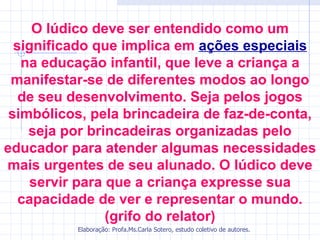 O lúdico deve ser entendido como um
  significado que implica em ações especiais
   na educação infantil, que leve a criança a
 manifestar-se de diferentes modos ao longo
   de seu desenvolvimento. Seja pelos jogos
 simbólicos, pela brincadeira de faz-de-conta,
    seja por brincadeiras organizadas pelo
educador para atender algumas necessidades
mais urgentes de seu alunado. O lúdico deve
     servir para que a criança expresse sua
   capacidade de ver e representar o mundo.
                 (grifo do relator)
          Elaboração: Profa.Ms.Carla Sotero, estudo coletivo de autores.
 