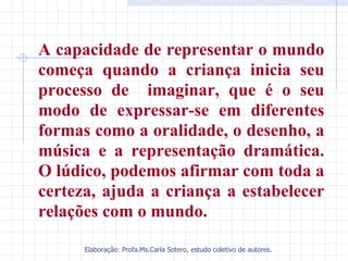 A capacidade de representar o mundo
começa quando a criança inicia seu
processo de imaginar, que é o seu
modo de expressar-se em diferentes
formas como a oralidade, o desenho, a
música e a representação dramática.
O lúdico, podemos afirmar com toda a
certeza, ajuda a criança a estabelecer
relações com o mundo.

      Elaboração: Profa.Ms.Carla Sotero, estudo coletivo de autores.
 