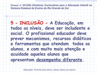 Parecer nº 397/2005 Diretrizes Curriculares para a Educação Infantil no
Sistema Estadual de Ensino do Rio Grande do Sul.




5 - INCLUSÃO - A Educação, em
todos os níveis, deve ser includente e
social. O profissional educador deve
prever mecanismos, recursos didáticos
e ferramentas que atendam todos os
alunos, e com muito mais atenção e
acuidade aqueles alunos que
apresentam desempenho diferente.

           Elaboração: Profa.Ms.Carla Sotero, estudo coletivo de autores.
 