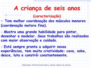 A criança de seis anos
                 (caracterização)
- Tem melhor coordenação dos músculos menores
(coordenação motora fina).
- Mostra uma grande habilidade para pintar,
desenhar e modelar. Seus trabalhos são realizados
com maior observação e cuidado.
- Está sempre pronta a adquirir novas
experiências, tem muita criatividade: cava, sobe,
desce, luta e constrói constantemente.

            Elaboração: Profa.Ms.Carla Sotero, estudo coletivo de autores.
 