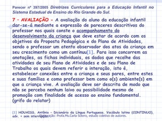 Parecer nº 397/2005 Diretrizes Curriculares para a Educação Infantil no
Sistema Estadual de Ensino do Rio Grande do Sul.
7 – AVALIAÇÃO - A avaliação do aluno da educação infantil
dar-se-á mediante a expressão de pareceres descritivos do
professor nos quais conste o acompanhamento do
desenvolvimento da criança que deve estar de acordo com os
objetivos da Proposta Pedagógica e do Plano de Atividades,
sendo o professor um atento observador dos atos da criança em
seu crescimento como um contínuu[1]. Para isso concorrem as
anotações, as fichas individuais, os dados que recolhe das
atividades de seu Plano de Atividades e de seu Plano de
Trabalho os quais devem referir a interação, isto é,
estabelecer conexões entre a criança e seus pares, entre estes
e suas famílias e como professor bem como o(s) ambiente(s) em
que a criança vive. A avaliação deve ser descrita de modo que
não se perceba nenhum laivo ou possibilidade mesmo de
promoção com finalidade de acesso ao ensino fundamental.
(grifo do relator)

[1] HOUAISS, Antônio – Dicionário da Língua Portuguesa. Vocábulo latino (CONTINUO),
                 Elaboração: Profa.Ms.Carla Sotero, estudo coletivo de autores.
adv. = sem interrupção.
 