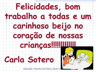 Felicidades, bom
trabalho a todas e um
  carinhoso beijo no
  coração de nossas
    crianças!!!!!!!!!!!!!
Carla Sotero
     Elaboração: Profa.Ms.Carla Sotero, estudo coletivo de autores.
 