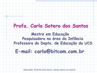 Profa. Carla Sotero dos Santos
             Mestre em Educação
        Pesquisadora na área da Infância
   Professora do Depto. de Educação da UCS

   E-mail: carla@bitcom.com.br 


       Elaboração: Profa.Ms.Carla Sotero, estudo coletivo de autores.
 