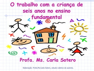 O trabalho com a criança de
    seis anos no ensino
        fundamental




   Profa. Ms. Carla Sotero
    Elaboração: Profa.Ms.Carla Sotero, estudo coletivo de autores.
 