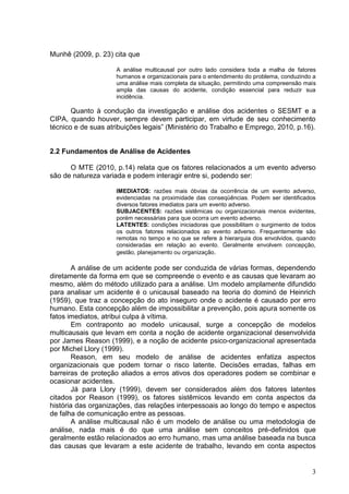 3
Munhê (2009, p. 23) cita que
A análise multicausal por outro lado considera toda a malha de fatores
humanos e organizacionais para o entendimento do problema, conduzindo a
uma análise mais completa da situação, permitindo uma compreensão mais
ampla das causas do acidente, condição essencial para reduzir sua
incidência.
Quanto à condução da investigação e análise dos acidentes o SESMT e a
CIPA, quando houver, sempre devem participar, em virtude de seu conhecimento
técnico e de suas atribuições legais” (Ministério do Trabalho e Emprego, 2010, p.16).
2.2 Fundamentos de Análise de Acidentes
O MTE (2010, p.14) relata que os fatores relacionados a um evento adverso
são de natureza variada e podem interagir entre si, podendo ser:
IMEDIATOS: razões mais óbvias da ocorrência de um evento adverso,
evidenciadas na proximidade das conseqüências. Podem ser identificados
diversos fatores imediatos para um evento adverso.
SUBJACENTES: razões sistêmicas ou organizacionais menos evidentes,
porém necessárias para que ocorra um evento adverso.
LATENTES: condições iniciadoras que possibilitam o surgimento de todos
os outros fatores relacionados ao evento adverso. Frequentemente são
remotas no tempo e no que se refere à hierarquia dos envolvidos, quando
consideradas em relação ao evento. Geralmente envolvem concepção,
gestão, planejamento ou organização.
A análise de um acidente pode ser conduzida de várias formas, dependendo
diretamente da forma em que se compreende o evento e as causas que levaram ao
mesmo, além do método utilizado para a análise. Um modelo amplamente difundido
para analisar um acidente é o unicausal baseado na teoria do dominó de Heinrich
(1959), que traz a concepção do ato inseguro onde o acidente é causado por erro
humano. Esta concepção além de impossibilitar a prevenção, pois apura somente os
fatos imediatos, atribui culpa à vítima.
Em contraponto ao modelo unicausal, surge a concepção de modelos
multicausais que levam em conta a noção de acidente organizacional desenvolvida
por James Reason (1999), e a noção de acidente psico-organizacional apresentada
por Michel Llory (1999).
Reason, em seu modelo de análise de acidentes enfatiza aspectos
organizacionais que podem tornar o risco latente. Decisões erradas, falhas em
barreiras de proteção aliados a erros ativos dos operadores podem se combinar e
ocasionar acidentes.
Já para Llory (1999), devem ser considerados além dos fatores latentes
citados por Reason (1999), os fatores sistêmicos levando em conta aspectos da
história das organizações, das relações interpessoais ao longo do tempo e aspectos
de falha de comunicação entre as pessoas.
A análise multicausal não é um modelo de análise ou uma metodologia de
análise, nada mais é do que uma análise sem conceitos pré-definidos que
geralmente estão relacionados ao erro humano, mas uma análise baseada na busca
das causas que levaram a este acidente de trabalho, levando em conta aspectos
 
