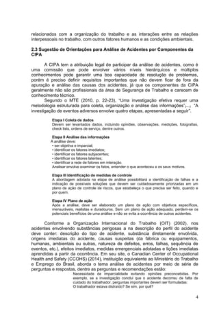 4
relacionados com a organização do trabalho e as interações entre as relações
interpessoais no trabalho, com outros fatores humanos e as condições ambientais.
2.3 Sugestão de Orientações para Análise de Acidentes por Componentes da
CIPA
A CIPA tem a atribuição legal de participar da análise de acidentes, como é
uma comissão que pode envolver vários níveis hierárquicos e múltiplos
conhecimentos pode garantir uma boa capacidade de resolução de problemas,
porém é preciso definir requisitos importantes que não devem ficar de fora da
apuração e análise das causas dos acidentes, já que os componentes da CIPA
geralmente não são profissionais da área de Segurança de Trabalho e carecem de
conhecimento técnico.
Segundo o MTE (2010, p. 22-23), “Uma investigação efetiva requer uma
metodologia estruturada para coleta, organização e análise das informações”₍...₎ “A
investigação de eventos adversos envolve quatro etapas, apresentadas a seguir”.
Etapa I Coleta de dados
Devem ser levantados dados, incluindo opiniões, observações, medições, fotografias,
check lists, ordens de serviço, dentre outros.
Etapa II Análise das informações
A análise deve:
• ser objetiva e imparcial;
• identificar os fatores imediatos;
• identificar os fatores subjacentes;
• identificar os fatores latentes;
• identificar a rede de fatores em interação.
Analisar envolve examinar os fatos, entender o que aconteceu e os seus motivos.
Etapa III Identificação de medidas de controle
A abordagem adotada na etapa de análise possibilitará a identificação de falhas e a
indicação de possíveis soluções que devem ser cuidadosamente priorizadas em um
plano de ação de controle de riscos, que estabeleça o que precisa ser feito, quando e
por quem.
Etapa IV Plano de ação
Após a análise, deve ser elaborado um plano de ação com objetivos específicos,
mensuráveis, realistas e duradouros. Sem um plano de ação adequado, perdem-se os
potenciais benefícios de uma análise e não se evita a ocorrência de outros acidentes.
Conforme a Organização Internacional do Trabalho (OIT) (2002), nos
acidentes envolvendo substâncias perigosas a na descrição do perfil do acidente
deve conter: descrição do tipo de acidente, substância diretamente envolvida,
origens imediatas do acidente, causas suspeitas (da fábrica ou equipamentos,
humanas, ambientais ou outras, natureza de defeitos, erros, falhas, sequência de
eventos, etc.), efeitos imediatos, medidas emergenciais adotadas e lições imediatas
aprendidas a partir da ocorrência. Em seu site, o Canadian Center of Occupational
Health and Safety (CCOHS) (2014), instituição equivalente ao Ministério do Trabalho
e Emprego do Brasil, aborda o tema análise de acidentes por meio de série de
perguntas e respostas, dentre as perguntas e recomendações estão:
Necessidade de imparcialidade evitando opiniões preconcebidas. Por
exemplo, se a investigação conclui que o acidente decorreu de falta de
cuidado do trabalhador, perguntas importantes devem ser formuladas:
O trabalhador estava distraído? Se sim, por quê?
 