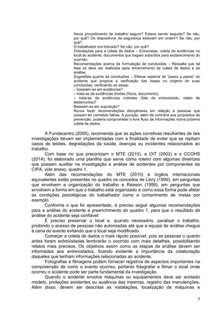 5
Havia procedimento de trabalho seguro? Estava sendo seguido? Se não,
por quê? Os dispositivos de segurança estavam em ordem? Se não, por
quê?
O trabalhador era treinado? Se não, por quê?
Orientações para a coleta de dados – Entrevistas, coleta de evidências no
local do acidente, documentos que tragam subsídios para esclarecimento do
ocorrido;
Recomendações acerca da formulação de conclusões – Ressalta que tal
fase só deve ser realizada após encerramento da coleta de dados e da
análise.
Sugestões quanto às conclusões – Efetuar espécie de “passo a passo” do
acidente que propicie a verificação das bases ou origens de suas
conclusões, verificando se essas:
– baseiam-se em evidências?
– trata-se de evidências diretas (física, documento);
– trata-se de evidências indiretas (fala de entrevistado, relato de
testemunha)?
Baseiam-se em suposição?
Nunca fazer recomendações disciplinares em relação a pessoas que
possam ter cometido falhas. A punição, além de contrária aos propósitos de
prevenção, poderia comprometer o livre fluxo de informações numa próxima
coleta de dados.
A Fundacentro (2005), recomenda que as ações corretivas resultantes de tais
investigações devam ser implementadas com a finalidade de evitar que se repitam
casos de lesões, degradações da saúde, doenças ou incidentes relacionados ao
trabalho.
Com base no que preconizam o MTE (2010), a OIT (2002) e o CCOHS
(2014), foi elaborado uma planilha que serve como roteiro com algumas diretrizes
que possam auxiliar na investigação e análise de acidentes por componentes da
CIPA, vide anexo, quadro 1.
Além das recomendações do MTE (2010) e órgãos internacionais
equivalentes estão presentes no quadro os conceitos de Llory (1999), em perguntas
que envolvem a organização do trabalho e Reason (1999), em perguntas que
envolvem a forma em que o trabalho está organizado e como essa forma pode afetar
as condições psicológicas do trabalhador como o cumprimento de metas por
exemplo.
Conforme o que foi apresentado, é preciso seguir algumas recomendações
para a análise do acidente e preenchimento do quadro 1, para que o resultado da
análise do acidente seja confiável:
É preciso preservar o local e, quando necessário, paralisar o trabalho,
proibindo o acesso de pessoas não autorizadas até que a equipe de análise chegue
à cena do evento evitando que o local seja modificado.
Começar a coleta de dados o mais rápido possível, pois as pessoas o quanto
antes forem entrevistadas lembrarão o ocorrido com mais detalhes, possibilitando
relatos mais precisos. Os objetivos assim como as etapas da análise devem ser
informados aos entrevistados, ficando evidente a importância da colaboração
daqueles que tenham informações relacionadas ao acidente.
Fotografias e filmagens podem fornecer registros de aspectos importantes na
compreensão de como o evento ocorreu, portanto fotografar e filmar o local onde
ocorreu o acidente pode ser parte fundamental da investigação.
Quando o acidente envolve máquinas ou equipamentos deve ser anotado
modelo, proteções existentes ou ausência das mesmas, registro das manutenções.
Além disso, devem ser descritas as instalações, localização de máquinas e
 