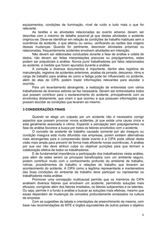 6
equipamentos, condições de iluminação, nível de ruído e tudo mais o que for
relevante.
As tarefas e as atividades relacionadas ao evento adverso devem ser
descritas com o máximo de detalhe possível já que destas atividades o acidente
originou-se. Deve-se identificar em relação às condições de trabalho habituais sem a
ocorrência de acidente, o que alterou ou variou, verificando as razões das origens
dessas mudanças. Quando for pertinente, descrever atividades próximas ou
relacionadas, frequentemente acidentes envolvem atividades em interação.
Não devem ser elaboradas conclusões durante a fase de análise e coleta de
dados, não devem ser feitas interpretações precoces ou prejulgamentos, estes
podem ser prejudiciais à análise. Nunca punir trabalhadores por fatos relacionados
ao acidente, à medida que forem apurados durante a análise.
A consulta a diversos documentos é importante, dentre eles registros de
manutenção, registros de acidentes anteriores, analise da jornada, descanso, ritmo e
carga de trabalho para análise de como a fadiga pode ter influenciado no acidente,
além de atas de CIPA, podem trazer informações relevantes para elucidar o
ocorrido.
Para um levantamento abrangente, a realização de entrevistas com vários
trabalhadores de diversos setores se faz necessária. Devem ser entrevistados todos
que possam contribuir para o esclarecimento do acidente, principalmente com os
envolvidos diretamente, que viram o que ocorreu e que possuam informações que
possam elucidar as condições que levaram ao mesmo.
3 CONSIDERAÇÕES FINAIS
Quando se elege um culpado por um acidente não é necessário corrigir
aspectos que possam provocar novos acidentes, já que existe uma causa única e
está geralmente associada à vítima. Expandir a percepção sem prejulgamentos na
fase de análise favorece a busca por todos os fatores envolvidos com o acidente.
O conceito de acidente de trabalho causado somente por ato inseguro ou
condição insegura está muito difundido nas empresas, porém existem alternativas
mais abrangentes para a compreensão deste evento e a CIPA pode utilizar desta
visão mais ampla para prevenir de forma mais eficiente novas ocorrências. A análise
por sua vez não deve atribuir culpa ou objetivar punições para que tenham a
colaboração efetiva de todos os trabalhadores.
É de fundamental importância a participação dos trabalhadores nesta análise,
pois além de estes serem os principais beneficiados com um ambiente seguro,
podem contribuir muito com o conhecimento profundo do ambiente de trabalho,
rotinas, procedimentos de trabalho e relações do trabalho que levaram ao
acontecimento do acidente. A CIPA como a legítima representante e mantenedora
das boas condições do ambiente de trabalho deve participar ou representar os
trabalhadores nesta análise.
Promover uma concepção multicausal permite que os membros da CIPA
analisem diversos fatores que envolvem um acidente, permitindo soluções mais
eficazes, corrigindo além dos fatores imediatos, os fatores subjacentes e os latentes.
Ou seja, permite ir a fundo à análise e buscar as soluções mais efetivas, mesmo que
essas dependam de mudanças de conceitos profundamente enraizados na cultura
da empresa.
Com as sugestões da tabela e orientações de preenchimento da mesma, com
base nas recomendações do MTE e órgãos equivalentes de outros países o objetivo
 