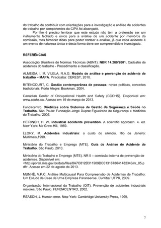 7
do trabalho de contribuir com orientações para a investigação e análise de acidentes
de trabalho por componentes da CIPA foi alcançado.
Por fim é preciso lembrar que este estudo não tem a pretensão ser um
instrumento fechado e único para a análise de um acidente por membros da
comissão, mas fornecer dicas para poder nortear a análise, já que cada acidente é
um evento de natureza única e desta forma deve ser compreendido e investigado.
REFERÊNCIAS
Associação Brasileira de Normas Técnicas (ABNT). NBR 14.280/2001, Cadastro de
acidentes do trabalho - Procedimento e classificação.
ALMEIDA, I. M, VILELA, R.A.G. Modelo de análise e prevenção de acidente de
trabalho – MAPA. Piracicaba: CEREST, 2010.
BITENCOURT, C. Gestão contemporânea de pessoas: novas práticas, conceitos
tradicionais. Porto Alegre: Bookman, 2004.
Canadian Center of Occupational Health and Safety (CCOHS). Disponível em:
www.ccohs.ca. Acesso em 19 de março de 2013.
Fundacentro. Diretrizes sobre Sistemas de Gestão da Segurança e Saúde no
Trabalho. São Paulo: Fundação Jorge Duprat Figueiredo de Segurança e Medicina
do Trabalho, 2005.
HEIRINCH, H. W. Industrial accidents prevention. A scientific approach. 4. ed.
New York: Mc Graw-Hill, 1959.
LLORY, M. Acidentes industriais: o custo do silêncio. Rio de Janeiro:
Multimais,1999.
Ministério do Trabalho e Emprego (MTE). Guia de Análise de Acidente de
Trabalho. São Paulo, 2010.
Ministério do Trabalho e Emprego (MTE). NR 5 – comissão interna de prevenção de
acidentes. Disponível em:
<http://portal.mte.gov.br/data/files/8A7C812D311909DC0131678641482340/nr_05.p
df>. Acesso em 22 de agosto de 2013.
MUNHÊ, V.P.C. Análise Multicausal Para Compreensão de Acidentes de Trabalho:
Um Estudo de Caso de Uma Empresa Paranaense. Curitiba: UFPR, 2009.
Organização Internacional do Trabalho (OIT). Prevenção de acidentes industriais
maiores. São Paulo: FUNDACENTRO, 2002.
REASON, J. Human error. New York: Cambridge University Press, 1999.
 