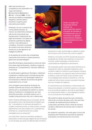 CIBERGAMESCORPORATIVOS   Além das formativas da
                         competência que sobresaltam nos
                         Jogos de Empresas -
                         Conhecimento, Habilidade e
                         Atitude - o famoso CHA - é com
                         este recurso didático andragógico
                         desperta o domínio afetivo,
                         sensorial e congnitvo para
                                                                                                         Como os jogos de
                         educação para adultos.
                                                                                                         empresa devem
                         Entretanto, foi com o advento dos                                               treinar os
                         computadores pessoais, da                                                       participantes para a
                         internet, da matemática atrelada a                                              tomada de decisão é
                         ciência da computação que                                                       fundamental que os
                         impulsionaram a elaboração de                                                   conceitos de gestão
                         jogos de empresas, mas agora em                                                 empresarial estejam
                         ambiente e plataformas digitais,
                                                                                                         contemplados em sua
                         contudo, mais sofisticados e
                                                                                                         estrutura.
                         complexos, tornando a simulação
                         de cenários mais real e dinâmica
                         através do uso de algoritmos de
                         inteligência artificial.                                  processual, ou seja, quando algo ou alguém é capaz
                                                                                   de funcionar como se fosse outra coisa ou alguém.
                         As simulações de cenários são considerados
                         importantes instrumentos no desenvolvimento               Podemos concordar com LÉVY quando ele diz que as

                         gerencial e de aprendizagem.                              simulações de cenário não substituem os raciocínios
                                                                                   humanos, porém prolongam e transformam a
                         Maria Rita Gramigna, pesquisadora e autora de vários      capacidade de imaginação e pensamento.
                         livros sobre Jogos de Empresas, classifica os jogos de
                         empresas em: comportamento, mercado, sistêmicos           Tais simulações podem servir para testar fenômenos ou

                         e funcionais.                                             situações em todas as variações imagináveis, para
                                                                                   conhecer melhor um sistema ou para explorar universos
                         As classificações sugeridas por Gramigna, colaboram       fictícios, entretanto com aspectos reais de forma lúdica
                         e preparam o indivíduo para a tomada de decisão,          e imersiva. Cada vez mais é comum recorrer a esta
                         sobretudo, apontam uma abordagem sistêmica e              funcionalidade para estudar os fenômenos, a fim de
                         funcional para a melhoria do processo de gestão           avaliar de forma menos custosa os possíveis interesses
                         empresarial como um todo.                                 de novos modelos de negócios.

                         Uma vantagem imensurável da simulação de                  O conhecimento por simulação e a interconexão em
                         cenários é permitir que se faça uma análise de            tempo real valorizam o momento oportuno, a situação
                         sistemas sem a necessidade de interferir no mesmo.        e as circunstâncias relativas, que não se assemelham
                         Todas as mudanças e consequências, por mais               ao conhecimento teórico, a uma experiência prática
                         profundas que sejam, ocorrerão apenas com o               ou ao acúmulo de uma tradição oral.
                         modelo computacional e não com o sistema real.
                                                                                   Não podemos deixar de apontar, que a simulação,
                         Existem diversas definições para a simulação, dentre      trata-se de um estudo de baixo custo, visto que todo
                         elas podemos citar a de Claude Dennis Pegden que          o trabalho de implementação é testado no
                         diz : “a simulação é um processo de projetar um           computador, permitindo ainda o teste de inúmeros
                         modelo computacional de um sistema real e conduzir        cenários e alternativas de solução para os sistemas
                         experimentos com este modelo com o propósito de           em estudo.
                         entender seu comportamento e/ou avaliar
                         estratégias para sua operação”.                           No ambiente corporativo, de modo geral, a busca de
                                                                                   resultados está intimamente associada às respostas
                         Luís Carlos Petry, doutor em semiótica, professor e       sintonizadas com eficácia técnica e humana.
                         pesquisador na área de jogos digitais diz que simulação
                         é uma situação que pode ser definida pelo mimetismo


          3
 