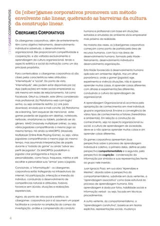 Os [ciber]games corporativos promovem um método
CIBERGAMESCORPORATIVOS

                         envolvente não linear, quebrando as barreiras da cultura
                         da construção linear.
                                                                                  humana e profissional com base em situações
                         CIBERGAMES CORPORATIVOS                                  extraídas e simuladas do ambiente sócio-empresarial
                                                                                  mais próximo da realidade.
                         Os cibergames corporativos, além de entretenimento
                         têm como objetivo treinamento, desenvolvimento           Na maioria das vezes, os [ciber]games corporativos
                         individual e sobretudo, o desenvolvimento                começam como ponto de partida pela área de
                         organizacional. Eles proporcionam competitividade e      recursos humanos, com foco nas áreas de
                         cooperação, e são voltados exclusivamente a              desenvolvimento humano, formado pela tríade -
                         aprendizagem da cultura organizacional, tendo o          treinamento, desenvolvimento individual e
                         aspecto estético e social da instituição como um dos     desenvolvimento organização.
                         principais propósitos.
                                                                                  Esta tríade favorecida à desenvolvimento humano
                         Para contextualizar, o cibergames corporativos só são    aplicada em ambientes digitais, traz um olhar
                         cibers pelas características neles atribuídas -          panorâmico, onde o gamer (jogador) age,
                         "internetiquês" e "social". Do ponto de vista,           experimenta e vivência situações, não é apenas
                         "internetiquês", eles podem estar disponíveis por (a)    aprender muitas coisas, é aprender coisas diferentes
                         App (aplicações) em redes sociais empresariais ou        com olhares e experimentações diferentes,
                         até mesmo em redes de relacionamento, tal como           conduzindo a cultura da aprendizagem de
                         Facebook, Orkut ou Linkedin, este último considerado     organizacional.
                         mais profissional; (b) Plataforma web com login/
                                                                                  A aprendizagem Organizacional só acontece pela
                         senha, ou seja ambiente restrito; (c) Link para
                                                                                  apropriação de conhecimentos em nível individual,
                         download, enviado por e-mail convite; (d) Plataforma
                                                                                  grupal e organizacional. Envolve a convergência de
                         de e-learning. Sem esquecer de mencionar, estes
                                                                                  vários tipos de conhecimentos e fatores (hereditários
                         games poderão ser jogados em desktop, notebooks,
                                                                                  e ambientais). Em relação a construção do
                         netbooks, smartphones ou tablets, podendo ser do
                                                                                  conhecimento, seja no aspecto organizacional ou
                         gênero MMO (massively multiplayer online), ou seja,
                                                                                  social, a cultura de aprendizagem de sociedade,
                         vários jogadores compartilhando o mesmo jogo ao
                                                                                  deve-se a não apenas aprender muitas coisas e sim
                         mesmo tempo. Há ainda os MMORPG (Massively
                                                                                  aprender coisas diferentes.
                         Multiplayer Online Role-Playing Game), ou seja, vários
                         jogadores compartilhando o mesmo jogo ao mesmo           Os games corporativos apresentam duas
                         tempo, mas assumindo interpretações de papéis            perspectivas sobre o processo de aprendizagem
                         durante a "rodada do game" ou ainda "salvar seu          individual e coletivo, a primeira delas, define-se pela
                         perfil de jogador". Os MMORPGs possibilitam o            perspectiva comportamentalista e a segunda, pela
                         jogador criar protagonistas e traços de                  perspectiva da cognição - condensação da
                         personalidades, como força, fraquezas, méritos e até     informação por símbolos e suas representações frente
                         escolher e personalizar suas "armas" para a jogada.      ao grupo nele inserido.

                         Concluindo, o "informatiquês" - os cibergames            Juan Ignacio Pozo, em sua obra "Aprendizes e
                         corporativos estão trafegando na infraestrutura da       Mestres", aborda sobre a perspectiva do
                         internet, há participação, interação e imersão do        comportamentalismo, subdivide em duas vertentes, a
                         indivíduo, conduzindo a desenvolvimento de               "aprendizagem associativa" como base estrutural do
                         competências naturais e atribuídas, todavia,             processo de aprendizagem humana. Esta
                         favorece sem dúvida, situações e realizações             aprendizagem é dada por fatos, habilidade sociais e
                         experienciais.                                           informação verbal - ou seja, focada em técnicas
                                                                                  procedimentais.
                         Agora, do ponto de vista social e estético, os
                         cibergames corporativos por si só assumem um papel       A outra vertente, do comportamentalismo, a
                         facilitador e condutor na ampliação do campo da          "aprendizagem construtiva", baseia-se em teorias
                         investigação, análise e compreensão da conduta           explícitas, representações sociais, mudança


          4
 