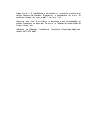 Lopes, Celi A. E. A probabilidade e a Estatística no currículo de matemática do
ensino fundamental brasileiro. Experiências e perspectivas do ensino da
estatística-desafios para o século XXI. Florianópolis, 1999
Meirinhos, Ana Luísa. A importância da estatística e das probabilidades no
ensino. Dissertação de Mestrado. Faculdade de Ciências da Universidade de
Lisboa, Lisboa, 1999.
Secretaria da Educação Fundamental. Parâmetros Curriculares Nacionais.
Brasília: MEC/SEF, 1997.
 