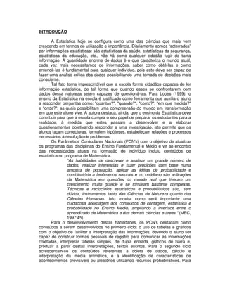 INTRODUÇÃO
A Estatística hoje se configura como uma das ciências que mais vem
crescendo em termos de utilização e importância. Diariamente somos “soterrados”
por informações estatísticas: são estatísticas da saúde, estatísticas da segurança,
estatísticas da educação, etc., não há como qualquer cidadão fugir de tanta
informação. A quantidade enorme de dados é o que caracteriza o mundo atual,
cada vez mais necessitamos de informações, saber como obtê-las e como
entendê-las é fundamental para qualquer indivíduo, pois este deve ser capaz de
fazer uma análise crítica dos dados possibilitando uma tomada de decisões mais
consciente.
Tal fato torna imprescindível que a escola forme cidadãos capazes de ler
informação estatística, de tal forma que quando esses se confrontarem com
dados dessa natureza sejam capazes de questioná-las. Para Lopes (1999), o
ensino da Estatística na escola é justificado como ferramenta que auxilia o aluno
a responder perguntas como: "quantos?", "quando?", "como?", "em que medida?"
e "onde?", as quais possibilitam uma compreensão do mundo em transformação
em que este aluno vive. A autora destaca, ainda, que o ensino da Estatística deve
contribuir para que a escola cumpra o seu papel de preparar os estudantes para a
realidade, à medida que estes passam a desenvolver e a elaborar
questionamentos objetivando responder a uma investigação, isto permite que os
alunos façam conjecturas, formulem hipóteses, estabeleçam relações e processos
necessários à resolução de problemas.
Os Parâmetros Curriculares Nacionais (PCN's) com o objetivo de atualizar
os programas das disciplinas do Ensino Fundamental e Médio e vir ao encontro
das necessidades atuais na formação do indivíduo incluiu conteúdos de
estatística no programa de Matemática.
“As habilidades de descrever e analisar um grande número de
dados, realizar inferências e fazer predições com base numa
amostra de população, aplicar as idéias de probabilidade e
combinatória a fenômenos naturais e do cotidiano são aplicações
da Matemática em questões do mundo real que tiveram um
crescimento muito grande e se tornaram bastante complexas.
Técnicas e raciocínios estatísticos e probabilísticos são, sem
dúvida, instrumentos tanto das Ciências da Natureza quanto das
Ciências Humanas. Isto mostra como será importante uma
cuidadosa abordagem dos conteúdos de contagem, estatística e
probabilidade no Ensino Médio, ampliando a interface entre o
aprendizado da Matemática e das demais ciências e áreas.” (MEC,
1997:45)
Para o desenvolvimento destas habilidades, os PCN's destacam como
conteúdos a serem desenvolvidos no primeiro ciclo: o uso de tabelas e gráficos
com o objetivo de facilitar a interpretação das informações, devendo o aluno ser
capaz de construir formas pessoais de registro para comunicar as informações
coletadas, interpretar tabelas simples, de dupla entrada, gráficos de barra e,
produzir a partir destas interpretações, textos escritos. Para o segundo ciclo
acrescentam-se os conteúdos referentes à coleta de dados, cálculo e
interpretação da média aritmética, e a identificação de características de
acontecimentos previsíveis ou aleatórios utilizando recursos probabilísticos. Para
 