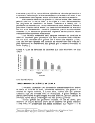 o terceiro e quarto ciclos, os conceitos de probabilidade são mais aprofundados e
o tratamento da informação recebe maior ênfase considerando que o aluno já tem
os conhecimentos básicos para a análise e crítica dos resultados de pesquisas.
A inclusão dos conteúdos de estatística ocorreu no ano de 1997, porém em
pesquisa realizada no ano de 2003 1
(6 anos após a inclusão destes conteúdos
nos programas de matemática do Ensino Fundamental e Médio) com 78
professores de matemática do Ensino Fundamental e Médio de escolas públicas e
particulares observou-se que apenas 39% desenvolviam conteúdos de estatística
em suas aulas de Matemática. Dentre os professores que não abordavam estes
conteúdos 39,6% destacaram que em seus programas da disciplina não haviam
sido determinados conteúdos de estatística.
Outro resultado interessante desta pesquisa é referente ao conteúdos de
estatística abordados pelos professores que estão lecionando estes conteúdos
em suas aulas. Destacam-se os gráficos com a maioria das respostas (73.3%).
Este fato pode ser explicado pela facilidade de trabalhar com este conteúdo e
pela importância do entendimento dos gráficos que se observa veiculados na
mídia. (Gráfico 1)
Gráfico 1. Quais os conteúdos de Estatística que você desenvolve em suas
aulas?
Fonte: Bayer & Echeveste
TRABALHANDO COM GRÁFICOS NA ESCOLA
O estudo da Estatística é uma atividade que pode ser desenvolvida através
de temas do dia-a-dia do aluno, tornando-se interessante, pois poderá ir ao
encontro do espírito científico, e curioso deste, fazendo com que aprender
Estatística seja uma divertida forma de investigação. A grande utilização de
gráficos como forma de apresentação de dados pode ser justificada através de
um ditado popular de que "uma imagem vale mais que 1000 palavras"
Técnicas gráficas são geralmente utilizadas, em vez de tabelas, para
descrever um conjunto de dados através de um "desenho". Um gráfico estatístico
é uma forma de apresentação dos dados estatísticos, cujo objetivo é o de
1
Bayer, Arno & Echeveste, Simone. O Desenvolvimento dos Conteúdos de Estatística no Ensino
Fundamental e Médio. II Congresso Internacional de Matemática. Canoas, 2003.
73,3
60
50
38,7
26,7
16,7
0
10
20
30
40
50
60
70
80
Gráficos Tabelas Análise e
interpretação
de dados
Probabilidade Média Porcentagem
Conteúdos
%emrelaçãoaamostra(n=78)
 