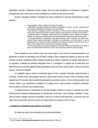 4 
objetividade, concisão e fidelidade às fontes citadas. Para que essas qualidades se manifestem é necessário, principalmente, que o autor tenha um certo conhecimento a respeito do que está escrevendo. 
Quanto à linguagem científica é importante que sejam analisados os seguintes procedimentos no artigo científico:1 
- Impessoalidade: redigir o trabalho na 3ª pessoa do singular; 
- Objetividade: a linguagem objetiva deve afastar as expressões: “eu penso”, “eu acho”, “parece-me” que dão margem a interpretações simplórias e sem valor científico; 
- Estilo científico: a linguagem científica é informativa, de ordem racional, firmada em dados concretos, onde pode-se apresentar argumentos de ordem subjetiva, porém dentro de um ponto de vista científico; 
- Vocabulário técnico: a linguagem científica serve-se do vocabulário comum, utilizado com clareza e precisão, mas cada ramo da ciência possui uma terminologia técnica própria que deve ser observada; 
- A correção gramatical é indispensável, onde deve-se procurar relatar a pesquisa com frases curtas, evitando muitas orações subordinadas, intercaladas com parênteses, num único período. O uso de parágrafos deve ser dosado na medida necessária para articular o raciocínio: toda vez que se dá um passo a mais no desenvolvimento do raciocínio, muda-se o parágrafo. 
- Os recursos ilustrativos como gráficos estatísticos, desenhos, tabelas são considerados como figuras e devem ser criteriosamente distribuídos no texto, tendo suas fontes citadas em notas de rodapé. 
Para a redação ser bem concisa e clara, não se deve seguir o ritmo comum do nosso pensamento, que geralmente se baseia na associação livre de idéias e imagens. Para conseguirmos explanar as idéias de modo coerente, se fazem necessários cortes e adições de palavras ou frases. A estrutura da redação assemelha-se a um esqueleto, constituído de vértebras interligadas entre si. O parágrafo é a unidade que se desenvolve uma idéia central que se encontra ligada às idéias secundárias devido ao mesmo sentido. Assim, quando se muda de assunto, muda-se de parágrafo. 
Um parágrafo segue a mesma circularidade lógica de toda a redação: introdução, desenvolvimento e conclusão. Convém iniciar cada parágrafo através do tópico frasal (oração principal), onde se expressa a idéia predominante. Por sua vez, esta é desdobrada pelas idéias secundárias; todavia, no final, ela deve aparecer mais uma vez. Assim, o que caracteriza um parágrafo é a unidade (uma só idéia principal), a coerência (articulação entre as idéias) e a ênfase (volta à idéia principal). 
A condição primeira e indispensável de uma boa redação científica é a clareza e a precisão das idéias. Saber-se-á como expressar adequadamente um pensamento, se for claro o que se desejar manifestar. O autor, antes de iniciar a redação, precisa ter assimilado o assunto em todas as suas dimensões, no seu todo como em cada uma de suas partes, pois ela é sempre uma etapa posterior ao processo criador de idéias. 
4. NORMAS DE APRESENTAÇÃO GRÁFICA DO ARTIGO: 
Ao redigir seu artigo, deve-se atender ao que está exposto abaixo: 
1 PÁDUA, Elisabete M. Metodologia da pesquisa:abordagem teórica-prática, 1996, p.82.  
