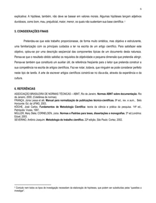 6 
explicativa: A hipótese, também, não deve se basear em valores morais. Algumas hipóteses lançam adjetivos duvidosos, como bom, mau, prejudicial, maior, menor, os quais não sustentam sua base científica. 2 
5. CONSIDERAÇÕES FINAIS 
Pretendeu-se que este trabalho proporcionasse, de forma muito sintética, mas objetiva e estruturante, uma familiarização com os principais cuidados a ter na escrita de um artigo científico. Para satisfazer este objetivo, optou-se por uma descrição seqüencial das componentes típicas de um documento desta natureza. Pensa-se que o resultado obtido satisfaz os requisitos de objetividade e pequena dimensão que pretendia atingir. Pensa-se também que constituirá um auxiliar útil, de referência freqüente para o leitor que pretenda construir a sua competência na escrita de artigos científicos. Faz-se notar, todavia, que ninguém se pode considerar perfeito neste tipo de tarefa. A arte de escrever artigos científicos constrói-se no dia-a-dia, através da experiência e da cultura. 
6. REFERÊNCIAS 
ASSOCIAÇÃO BRASILEIRA DE NORMAS TÉCNICAS – ABNT, Rio de Janeiro. Normas ABNT sobre documentação. Rio de Janeiro, 2000. (Coletânea de normas). 
FRANÇA, Júnia Lessa et alii. Manual para normalização de publicações técnico-científicas. 6ª ed., rev. e aum., Belo Horizonte: Ed. da UFMG, 2003. 
KÖCHE, José Carlos. Fundamentos de Metodologia Científica: teoria da ciência e prática da pesquisa. 14ª ed., Petrópolis: Vozes, 1997. 
MÜLLER, Mary Stela; CORNELSEN, Julce. Normas e Padrões para teses, dissertações e monografias. 5ª ed.Londrina: Eduel, 2003. 
SEVERINO, Antônio Joaquim. Metodologia do trabalho científico. 22ª edição, São Paulo: Cortez, 2002. 
2 Contudo nem todos os tipos de investigação necessitam da elaboração de hipóteses, que podem ser substituídas pelas “questões a investigar”. 