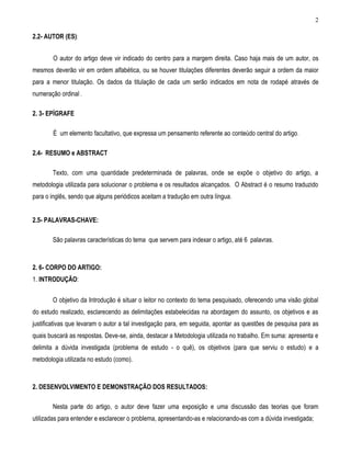 2 
2.2- AUTOR (ES): 
O autor do artigo deve vir indicado do centro para a margem direita. Caso haja mais de um autor, os mesmos deverão vir em ordem alfabética, ou se houver titulações diferentes deverão seguir a ordem da maior para a menor titulação. Os dados da titulação de cada um serão indicados em nota de rodapé através de numeração ordinal . 
2. 3- EPÍGRAFE 
É um elemento facultativo, que expressa um pensamento referente ao conteúdo central do artigo. 
2.4- RESUMO e ABSTRACT 
Texto, com uma quantidade predeterminada de palavras, onde se expõe o objetivo do artigo, a metodologia utilizada para solucionar o problema e os resultados alcançados. O Abstract é o resumo traduzido para o inglês, sendo que alguns periódicos aceitam a tradução em outra língua. 
2.5- PALAVRAS-CHAVE: 
São palavras características do tema que servem para indexar o artigo, até 6 palavras. 
2. 6- CORPO DO ARTIGO: 
1. INTRODUÇÃO: 
O objetivo da Introdução é situar o leitor no contexto do tema pesquisado, oferecendo uma visão global do estudo realizado, esclarecendo as delimitações estabelecidas na abordagem do assunto, os objetivos e as justificativas que levaram o autor a tal investigação para, em seguida, apontar as questões de pesquisa para as quais buscará as respostas. Deve-se, ainda, destacar a Metodologia utilizada no trabalho. Em suma: apresenta e delimita a dúvida investigada (problema de estudo - o quê), os objetivos (para que serviu o estudo) e a metodologia utilizada no estudo (como). 
2. DESENVOLVIMENTO E DEMONSTRAÇÃO DOS RESULTADOS: 
Nesta parte do artigo, o autor deve fazer uma exposição e uma discussão das teorias que foram utilizadas para entender e esclarecer o problema, apresentando-as e relacionando-as com a dúvida investigada;  
