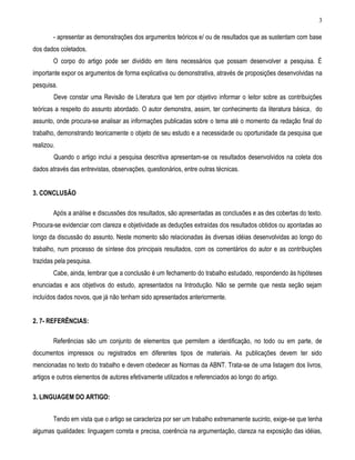3 
- apresentar as demonstrações dos argumentos teóricos e/ ou de resultados que as sustentam com base dos dados coletados. 
O corpo do artigo pode ser dividido em itens necessários que possam desenvolver a pesquisa. É importante expor os argumentos de forma explicativa ou demonstrativa, através de proposições desenvolvidas na pesquisa. 
Deve constar uma Revisão de Literatura que tem por objetivo informar o leitor sobre as contribuições teóricas a respeito do assunto abordado. O autor demonstra, assim, ter conhecimento da literatura básica, do assunto, onde procura-se analisar as informações publicadas sobre o tema até o momento da redação final do trabalho, demonstrando teoricamente o objeto de seu estudo e a necessidade ou oportunidade da pesquisa que realizou. 
Quando o artigo inclui a pesquisa descritiva apresentam-se os resultados desenvolvidos na coleta dos dados através das entrevistas, observações, questionários, entre outras técnicas. 
3. CONCLUSÃO 
Após a análise e discussões dos resultados, são apresentadas as conclusões e as des cobertas do texto. Procura-se evidenciar com clareza e objetividade as deduções extraídas dos resultados obtidos ou apontadas ao longo da discussão do assunto. Neste momento são relacionadas às diversas idéias desenvolvidas ao longo do trabalho, num processo de síntese dos principais resultados, com os comentários do autor e as contribuições trazidas pela pesquisa. 
Cabe, ainda, lembrar que a conclusão é um fechamento do trabalho estudado, respondendo às hipóteses enunciadas e aos objetivos do estudo, apresentados na Introdução. Não se permite que nesta seção sejam incluídos dados novos, que já não tenham sido apresentados anteriormente. 
2. 7- REFERÊNCIAS: 
Referências são um conjunto de elementos que permitem a identificação, no todo ou em parte, de documentos impressos ou registrados em diferentes tipos de materiais. As publicações devem ter sido mencionadas no texto do trabalho e devem obedecer as Normas da ABNT. Trata-se de uma listagem dos livros, artigos e outros elementos de autores efetivamente utilizados e referenciados ao longo do artigo. 
3. LINGUAGEM DO ARTIGO: 
Tendo em vista que o artigo se caracteriza por ser um trabalho extremamente sucinto, exige-se que tenha algumas qualidades: linguagem correta e precisa, coerência na argumentação, clareza na exposição das idéias,  