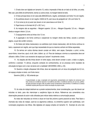 5 
1. O texto deve ser digitado em tamanho 12, onde a impressão é feita de um lado só da folha, cor preta. Não usar, para efeito de alinhamento, barras ou outros sinais, na margem lateral do texto. 
2. O título principal deve vir em caixa alta (MAIÚSCULA), negrito, centralizado com fonte 14 e em negrito; 
3. Os subtítulos devem vir em negrito, CAIXA ALTA, sem recuo de parágrafo de 1,25 e em fonte 12; 
4. O (s) nome (s) do (s) autor (es) devem vir em caixa baixa e em fonte 12; 
5. Papel branco no formato A4 (21 x 29,7 cm.); 
6. As margens são as seguintes: - Margem superior: 3,0 cm.; - Margem Esquerda: 3,0 cm.; - Margem direita e margem inferior: 2,0 cm; 
7. O espaçamento entre as linhas é de 1,5 cm; 
8. A paginação é de forma contínua e seqüencial na margem direita das folhas, (exceto a primeira página, a qual não contêm número); 
9. Os títulos (em letras maiúsculas) e os subtítulos (com iniciais maiúsculas), vêm de forma contínua no texto, e aparecem em negrito, sem que haja necessidade de que os mesmos venham em folhas separadas; 
10. Os termos em outros idiomas devem constar em itálico, sem aspas. Exemplos: a priori, on-line, savoir-faires, know-how, apud, et alii, idem, ibidem, op. cit. Para dar destaque a termos ou expressões deve ser utilizado o itálico. Evitar o uso excessivo de aspas que “poluem” visualmente o texto; 
11. As citações até três linhas devem vir entre aspas, onde devem constar o autor, a data e a página, conforme o exemplo: “A ciência, enquanto conteúdo de conhecimentos, só se processa como resultado da articulação do lógico com o real, da teoria com a realidade”.(SEVERINO, 2002, p. 30). 
14. Quando a citação ultrapassar três linhas, deve ser separada com um recuo de parágrafo de 4,0 cm, em espaço simples no texto, com fonte menor: 
Severino (2002, p. 185) entende que 
A argumentação, ou seja, a operação com argumentos, apresentados com objetivo de comprovar uma tese, funda-se na evidência racional e na evidência dos fatos. A evidência racional, por sua vez, justifica- se pelos princípios da lógica. Não se podem buscar fundamentos mais primitivos. A evidência é a certeza manifesta imposta pela força dos modos de atuação da própria razão. 
15. As notas de rodapé destinam-se a prestar esclarecimentos, tecer considerações, que não devem ser incluídas no texto, para não interromper a seqüência lógica da leitura. Referem-se aos comentários e/ou observações pessoais do autor e são utilizadas para indicar dados relativos a comunicação pessoal. 
As notas são reduzidas ao mínimo e situar em local tão próximo quanto possível ao texto. Para fazer a chamada das notas de rodapé, usam-se os algarismos arábicos, na entrelinha superior sem parênteses, com numeração progressiva nas folhas. São digitadas em espaço simples em tamanho 10. Exemplo de uma nota  