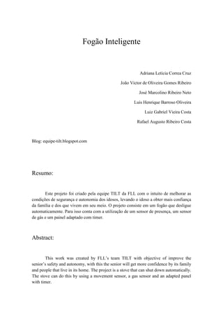 Fogão Inteligente


                                                            Adriana Letícia Correa Cruz

                                                  João Victor de Oliveira Gomes Ribeiro

                                                            José Marcolino Ribeiro Neto

                                                         Luís Henrique Barroso Oliveira

                                                               Luiz Gabriel Vieira Costa

                                                           Rafael Augusto Ribeiro Costa



Blog: equipe-tilt.blogspot.com




Resumo:


       Este projeto foi criado pela equipe TILT da FLL com o intuito de melhorar as
condições de segurança e autonomia dos idosos, levando o idoso a obter mais confiança
da família e dos que vivem em seu meio. O projeto consiste em um fogão que desligue
automaticamente. Para isso conta com a utilização de um sensor de presença, um sensor
de gás e um painel adaptado com timer.



Abstract:


       This work was created by FLL’s team TILT with objective of improve the
senior’s safety and autonomy, with this the senior will get more confidence by its family
and people that live in its home. The project is a stove that can shut down automatically.
The stove can do this by using a movement sensor, a gas sensor and an adapted panel
with timer.
 