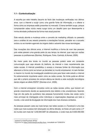 12
1.1 – Contextualização
A escolha por este trabalho decorre do facto das mudanças verificadas nos últimos
anos, com a internet a surgir como uma grande fonte de informação, e a alterar a
forma como as empresas estão presentes no mercado. O tema também surge, porque
compreender estes novos meios surge como um desafio para que desempenhe a
minha atividade profissional da forma mais atual possível.
Este estudo aborda a mudança entre o conceito de marketing utilizado no passado
para a análise do seu estado presente e orientações futuras, perceber se o conceito
evoluiu ou se mantém agarrado às origens dado o advento das novas tecnologias.
Das inovações dos últimos anos, a Internet modificou a forma de viver das pessoas
pois estas passam uma grande parte do seu tempo na internet, quer seja por razões
pessoais ou profissionais (Dionísio, Rodrigues, Faria, Canhoto, & Nunes, 2009).
Na maior parte dos locais no mundo as pessoas podem estar em constante
comunicação quer seja através do telefone, da internet e mais recentemente das
redes sociais. A internet possibilitou o acesso a imensas fontes de informação que
alteraram a forma como se tomam as decisões no mundo empresarial, no seio familiar
e mesmo no mundo da investigação académico pois para fazer este estudo a internet
foi extremamente importante assim como as redes sociais. No limite pode-se afirmar
que até o próprio processo de compra alterou-se devido a esta evolução tecnológica
dando origem ao efeito ROPO1
(Dionísio et al., 2009).
Com a internet emergiram conceitos como as redes sociais online, que tiveram um
grande crescimento devido ao aparecimento dos tablets e dos smartphones, fazendo
hoje em dia parte do quotidiano das pessoas funcionando muitas das vezes como
meio principal de interligação entre indivíduos e organizações dispersas por todo o
mundo, e de canal de divulgação de informação dos mais diversos contextos.
As pessoas passam cada vez mais tempo nas redes sociais e o Facebook é uma das
redes que mais sucesso tem alcançado na última década, se fosse um país seria o 3º
do mundo com mais de 1.230.000.0002
de utilizadores, e onde mais de 8.000.000.000
1 research on-line/Purchase off-line.
2 Disponível em https://newsroom.fb.com/Key-Facts,, consultado em 12/09/2014.
 