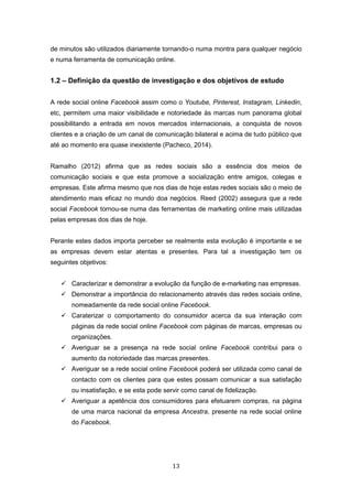 13
de minutos são utilizados diariamente tornando-o numa montra para qualquer negócio
e numa ferramenta de comunicação online.
1.2 – Definição da questão de investigação e dos objetivos de estudo
A rede social online Facebook assim como o Youtube, Pinterest, Instagram, Linkedin,
etc, permitem uma maior visibilidade e notoriedade às marcas num panorama global
possibilitando a entrada em novos mercados internacionais, a conquista de novos
clientes e a criação de um canal de comunicação bilateral e acima de tudo público que
até ao momento era quase inexistente (Pacheco, 2014).
Ramalho (2012) afirma que as redes sociais são a essência dos meios de
comunicação sociais e que esta promove a socialização entre amigos, colegas e
empresas. Este afirma mesmo que nos dias de hoje estas redes sociais são o meio de
atendimento mais eficaz no mundo doa negócios. Reed (2002) assegura que a rede
social Facebook tornou-se numa das ferramentas de marketing online mais utilizadas
pelas empresas dos dias de hoje.
Perante estes dados importa perceber se realmente esta evolução é importante e se
as empresas devem estar atentas e presentes. Para tal a investigação tem os
seguintes objetivos:
 Caracterizar e demonstrar a evolução da função de e-marketing nas empresas.
 Demonstrar a importância do relacionamento através das redes sociais online,
nomeadamente da rede social online Facebook.
 Caraterizar o comportamento do consumidor acerca da sua interação com
páginas da rede social online Facebook com páginas de marcas, empresas ou
organizações.
 Averiguar se a presença na rede social online Facebook contribui para o
aumento da notoriedade das marcas presentes.
 Averiguar se a rede social online Facebook poderá ser utilizada como canal de
contacto com os clientes para que estes possam comunicar a sua satisfação
ou insatisfação, e se esta pode servir como canal de fidelização.
 Averiguar a apetência dos consumidores para efetuarem compras, na página
de uma marca nacional da empresa Ancestra, presente na rede social online
do Facebook.
 