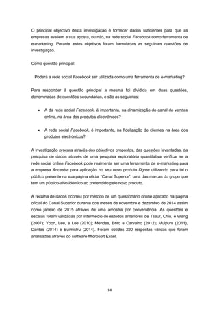 14
O principal objectivo desta investigação é fornecer dados suficientes para que as
empresas avaliem a sua aposta, ou não, na rede social Facebook como ferramenta de
e-marketing. Perante estes objetivos foram formuladas as seguintes questões de
investigação.
Como questão principal:
Poderá a rede social Facebook ser utilizada como uma ferramenta de e-marketing?
Para responder à questão principal a mesma foi dividida em duas questões,
denominadas de questões secundárias, e são as seguintes:
 A da rede social Facebook, é importante, na dinamização do canal de vendas
online, na área dos produtos electrónicos?
 A rede social Facebook, é importante, na fidelização de clientes na área dos
produtos electrónicos?
A investigação procura através dos objectivos propostos, das questões levantadas, da
pesquisa de dados através de uma pesquisa exploratória quantitativa verificar se a
rede social online Facebook pode realmente ser uma ferramenta de e-marketing para
a empresa Ancestra para aplicação no seu novo produto Dgree utilizando para tal o
público presente na sua página oficial “Canal Superior”, uma das marcas do grupo que
tem um público-alvo idêntico ao pretendido pelo novo produto.
A recolha de dados ocorreu por método de um questionário online aplicado na página
oficial do Canal Superior durante dos meses de novembro e dezembro de 2014 assim
como janeiro de 2015 através de uma amostra por conveniência. As questões e
escalas foram validadas por intermédio de estudos anteriores de Tsaur, Chiu, e Wang
(2007); Yoon, Lee, e Lee (2010); Mendes, Brito e Carvalho (2012); Mulpuru (2011),
Dantas (2014) e Buimistru (2014). Foram obtidas 220 respostas válidas que foram
analisadas através do software Microsoft Excel.
 