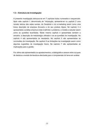 15
1.3 – Estrutura da Investigação
A presente investigação estrutura-se em 7 capítulos todos numerados e sequenciais.
Após este capítulo I, denominado de “introdução, apresenta-se no capítulo 2 uma
revisão teórica das redes sociais, do Facebook e do e-marketing assim como uma
breve descrição da empresa Ancestra e do seu produto Dgree. No capítulo 3 é
apresentada a análise empírica onde é definido o problema, o modelo a estudar assim
como as questões levantadas. Neste mesmo capítulo é apresentado também a
amostra, a descrição da metodologia utilizada e as as questões da investigação. No
capítulo 4 são apresentados os resultados. No capítulo 5 são apresentadas as
conclusões da investigação. No capítulo 6 as limitações da investigação assim como
algumas sugestões de investigação futura. No capítulo 7 são apresentadas as
implicações para a gestão.
Por último são apresentados os agradecimentos, a bibliografia e anexos entre os quais
de destaca a revisão de literatura efectuada para a compreensão do tema em análise.
 