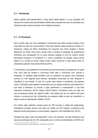 17
2.1 – Introdução
Neste capítulo será apresentado o tema geral deste estudo e a sua evolução. No
decorrer do mesmo são apresentados referências a estudos de caso de empresas que
utilizaram estes meios de acordo com o objeto de estudo.
2.1 – O Facebook
Num mundo cada vez mais interligado o fenómeno das redes sociais emergiu e faz
hoje parte da vida dos consumidores. Uma das maiores redes sociais do mundo é o
Facebook, criada por Mark Zuckerberg em conjunto com Chris Hughes e Dustin
Moskovitz em 2004, tinha como receita para o sucesso a aquisição de engenheiros
brilhantes que conseguiam ter os seus próprios projetos e criar ao mesmo tempo
tecnologia inovadora. O Facebook é o maior competidor da Google neste mundo
digital e no mundo do social media sendo neste momento a rede social onde os
utilizadores passam mais tempo Dantas (2014).
O Facebook é uma plataforma na internet que permite através da criação de um perfil
criar uma rede de amigos e comunicar entre eles e comunicar com marcas e
empresas. O utilizador pode também criar ou participar em grupos com interesses
comuns ou criar páginas para eventos, atividades comerciais ou não. Segundo o
Facebook a sua missão “é criar um mundo mais aberto e conectado. As pessoas
usam o Facebook para estarem conectadas com os amigos e família, para descobrir o
que está a acontecer no mundo e para partilharem e expressarem o que lhes
interessa” (Facebook, 20143
). Kabani (2010) define o Facebook como um café, em
que as pessoas entram por alguma razão, mas acaba por ser um óptimo sitio para
colocar a conversa em dia. Inicialmente as pessoas estão lá para se mostrarem, e
depois, para se expressarem (Kabani, 2010).
Em média cada utilizador investe cerca de 700 minutos e realiza 90 publicações,
indicadores mensais, possui uma rede, em média, de 130 “amigos” e pertence a 80
páginas sendo elas grupos ou comunicados, segundo o site mashable.com (2013).
Portugal não foge a este “encantamento” e tem, por exemplo, na rede Facebook uma
taxa de penetração de 50,10% comparado com o número de habitantes e 85,94% em
3 https://www.facebook.com/facebook/info, consultado a 16/09/2014.
 