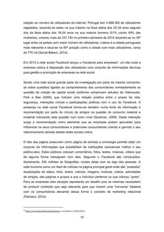 18
relação ao número de utilizadores da internet. Portugal tem 4.688.300 de utilizadores
registados, situando-se estes na sua maioria na faixa etária dos 25-34 anos seguido
dos da faixa etária dos 18-24 anos na sua maioria homens (51% contra 49% das
mulheres), cresceu mais de 237.740 no primeiro semestre de 2014 situando-se no 39º
lugar entre os países com maior número de utilizadores, Lisboa é a cidade portuguesa
mais relevante e situa-se na 90ª posição como a cidade com mais utilizadores, cerca
de 775 mil (Social Bakers, 2014).
Em 2013 a rede social Facebook lançou o Facebook para empresas4
, um site onde a
empresa coloca à disposição dos utilizadores uma conjunto de informações técnicas
para gestão e promoção de empresas na rede social.
Sendo uma rede social grande parte da investigação por parte da mesma concentra-
se sobre questões ligadas ao comportamento dos consumidores nomeadamente na
questão da criação de capital social conforme comprovam estudos de Valenzuela,
Park e Kee (2009), que indicam uma relação positiva entre o prazer da vida,
segurança, interações cívicas e participações politicas com o uso do Facebook. A
presença na rede social Facebook tornou-se também numa fonte de informação e
recomendação por parte do círculo de amigos na questão do consumo material e
imaterial colocando esta questão num outro nível (Qualman, 2009). Desta interação
surge a recomendação como elemento que as empresas podem aproveitar para
influenciar os seus consumidores e potenciais consumidores criando e gerindo o seu
relacionamento através destas redes sociais online.
O fato das página possuírem como página de entrada a cronologia permite obter um
conjunto de informações que possibilitam às instituições caracterizar melhor o seu
público-alvo. Estes públicos colocam comentários, fotos, textos, músicas, vídeos que
de alguma forma interagiram com eles. Segundo o Facebook são introduzidos,
diariamente, 250 milhões de fotografias, muitas delas com as tags das pessoas. A
rede funciona como um feed de notícias na página principal geral onde são “postados”
atualizações de status, links, textos, noticias, imagens, músicas, vídeos, actividades
de amigos, das páginas e grupos a que o indivíduo pertence ou que colocou “gosto”.
Para as empresas esta situação representa um desafio pois as mesmas necessitam
de produzir conteúdo que seja relevante para que iniciem uma “conversa” bilateral
com os consumidores elevando dessa forma o conceito de marketing relacional
(Pacheco, 2014).
4 https://www.facebook.com/business/, consultado a 16/09/2014.
 