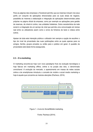 19
Para as páginas das empresas o Facebook permitiu que as mesmas incluam nos seus
perfis um conjunto de aplicações direcionadas para as suas áreas de negócio,
possibilita às mesmas a elaboração e integração de aplicações desenvolvidas pelas
próprias na página oficial da empresa, como por exemplo as aplicações para gestão
de reservas, de check-in online, nas unidades hoteleiras. Outra característica da rede
social é a integração de um serviço de chat que permite uma comunicação em tempo
real entre os utilizadores assim como o envio de ficheiros de texto e vídeos entre
outros.
Apesar de toda esta interação pública o utilizador tem sempre a opção de escolher o
tipo de nível de privacidade das suas publicações entre as quais apenas para os
amigos, família, grupos privados ou então para o público em geral. A questão da
privacidade está desta forma assegurada.
2.3 – O e-marketing
O marketing encontra-se hoje num novo paradigma fruto da evolução tecnológica e
hoje fala-se em marketing offline, online e na junção dos dois, o denominado
omnichanel. A evolução do mercado, o aparecimento em massa de redes sociais
online e de smartphones introduziu o conceito de mobile e social media marketing e
hoje é aquele que concentra as maiores atenções (Pacheco, 2014).
Figura 1 - A era do Social/Mobile marketing.
Fonte: Pacheco (2014).
Era das trocas Era da Produção Era das Vendas Era do
departamento de
Marke ng
Era da Empresa
Marke ng
Pré-Revolução
Industrial
1860´s – 1920´s 1920´s – 1940´s 1940´s – 1960´s 1960´s – 1990´s
Era do Marke ng
Relacional
1990´s – 2010´s 2010´s -
presente
Era do Social e
Mobile
Marke ng
Nova Era do Marke ng
 