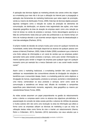 20
A aplicação das técnicas digitais ao marketing através dos canais online deu origem
ao e-marketing que mais não é do que a utilização da internet para a propagação e
aplicação das ferramentas de marketing tradicionais quer estas sejam de promoção,
venda ou mesmo de distribuição (Torres, 2009). Este tipo de técnicas digitais possuem
algumas vantagens como a redução de custos de produção de elementos de
comunicação, de distribuição, um alcance mais segmentado das ações, uma maior
dispersão geográfica da área de atuação da empresa assim como uma redução ao
nível do tempo na venda de produtos e serviços. Como desvantagens aponta-se a
falta de conhecimento nesta área por parte dos profissionais e ao mesmo tempo um
ritmo de mudança elevado o que acarreta sempre alguns riscos de desatualização a
nível das estratégias (Pacheco, 2014).
O próprio modelo de decisão de compra mudou pois nunca em qualquer momento da
humanidade, existiu tanta informação disponível ao alcance de qualquer pessoa com
acesso à Internet (Friedman, 2005). Kotler & Keller (2006) consideram que a internet é
uma fonte valiosa de informações e um canal de vendas que as empresas podem
aproveitar tanto para vender produtos e serviços, como para vender informações ou
mesmo apenas para vender a imagem da empresa para qualquer lugar em qualquer
momento como por exemplo faz a marca Gatorade com o seu social media monitor
center5
Assim como o marketing tradicional, o e-marketing também têm como objectivo
satisfazer as necessidades dos consumidores através da divulgação de soluções e
benefícios que o consumidor deseja. Assim, o e-marketing pode ter como objetivos: a
divulgação de marcas, organizações, produtos ou serviços; aumentar a notoriedade de
uma marca; comercializar os seus produtos e serviços; servir como canal de
comunicação e assistência em tempo real; difusão de novidades e campanhas
específicas para determinado momento, segmento, área geográfica ou mesmo por
características físicas (Torres, 2009).
As redes sociais assumem um papel preponderante na gestão do relacionamento
entre o cliente e a empresa assim como no alcance dos objectivos pré-definidos. A
popularização do conceito de redes sociais permitiu o alcance de milhões de pessoas
e muitos autores vêm isto como uma revolução na área da informação que altera a
forma como as empresas utilizam as técnicas de marketing e que as induz na
utilização destas redes como forma de criar e manter um relacionamento (Hanna,
Rohm e Crittendem, 2011). Buimistru (2014) demonstrou nos seus estudos que a
5 Disponível em https://www.youtube.com/watch?v=cFN8ezZmBRE consultado a 16/09/2014.
 