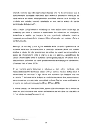 21
internet possibilita aos estabelecimentos hoteleiros uma via de comunicação que é
constantemente atualizada satisfazendo dessa forma as expectativas individuais de
cada cliente e ao mesmo tempo permitindo aos hotéis redefinir a sua estratégia de
combate aos períodos sazonais adaptando os seus preços através de ofertas
denominadas de last minute6
.
Park & Moon (2010) definem o marketing nas redes sociais como aquele tipo de
marketing que utiliza e promove o envolvimento dos utilizadores na divulgação,
instantânea e positiva, da imagem de uma organização utilizando conteúdos
relevantes compostos por texto, imagens, vídeos e fotografias num contexto informa e
de fácil utilização.
Este tipo de marketing possui alguns benefícios entre os quais a possibilidade de
aumentar as receitas de uma empresa, a construção e manutenção de uma imagem
positiva, a criação de valor acrescentado ao produto ou serviço que comercializa, a
gestão do relacionamento entre a empresa e os seus públicos, a possibilidade de
utilizar a mesma como forma de aumentar a exposição de produtos em carteira dada a
desconstrução dos limites por vezes pré-estabelecidos num espaço de venda físico.
(Qualman, 2009 e Torres, 2009).
O ser humano adora comunicar e relacionar-se com outros membros, esta
necessidade social foi identificada Maslow (1954) e continua nos dias de hoje atual. A
necessidade de comunicar é algo natural aos indivíduos que desejem viver em
sociedade. O fenómeno social é algo que a maioria das marcas deve ter em atenção,
as empresas que ignorarem este necessidade pode ser fatal, as redes sociais estão a
crescer e são cada vez mais vulgares (Orzan & Platon, 2012).
A internet cresce a um ritmo avassalador, se em 1998 existiam cerca de 10 milhões de
sites, dez anos mais tarde esse número ascendia aos 500 milhões e são hoje perto de
1,7 mil milhões de sites (Pacheco, 2014).
6 Promoções de última hora.
 