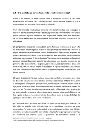 22
2.4 – O e-marketing e as vendas na rede social online Facebook
Como já foi referido, as redes sociais, onde o Facebook se inclui, é uma área
extremamente importante para qualquer empresa dado o alcance e potencial que a
mesma possui em termos de comunicação e interação.
Com esta dimensão é natural que a mesma sofra transformações para se adaptar à
realidade dos novos consumidores e dos seus padrões de comportamento. Van Grove
(2010) considera algumas tendências para os próximos tempos, entre elas destacam-
se cinco que podem servir de guião para que as marcas e empresas possam atrair os
utilizadores:
(1) Lançamentos exclusivos no Facebook: Como forma de recompensa a quem é fã
da marca estas tendem agora a revelar os seus produtos inicialmente no Facebook e
depois na comunicação tradicional, offline. A Ford revelou o seu modelo “Explorer” no
Facebook conseguindo dessa forma 50 mil gostos (Likes), estimando que 25 mil sejam
potenciais compradores. A Spirito CupCake7
faz regularmente votações no Facebook
para que os seus fãs possam escolher os sabores dos seus cupcake e assim são os
primeiros a ter conhecimento, e a aprovar, as novidades, esta confeitaria de Braga tem
mais de 150.000 fãs na sua página do Facebook. A Água Castelo8
em 2013 permitiu
aos seus consumidores escolherem o sabor que preferiam para a sua nova água que
iria ser lançada.
(2) Vales de desconto: no atual contexto económico mundial, as promoções e os vales
de desconto, são uma tendência atual na promoção das marcas (Clifford, 2010). Com
a integração da aplicação de geolocalização, conhecida por Facebook Places, e com a
ligação de outras aplicações as marcas começaram a apostar na oferta de cupões de
desconto via Facebook transformando-a numa acção off-facebook. Com a aplicação
de geolocalização a marca ou loja consegue saber quantas vezes aquele fã esteve na
loja e pode atribuir ao mesmo um vale de desconto se assim o desejar. Este tipo de
aplicações baseou-se na rede social FourSquare.
(3) Centros de apoio ao cliente: Van Grove (2010) afirma que as páginas de Facebook
têm sido um veículo muito utilizado para os consumidores colocarem as suas
reclamações. No entanto uma reclamação é uma excelente oportunidade para fidelizar
um cliente e muitas marcas têm aproveitado esta plataforma para prestar um serviço
de excelência aos clientes. Dada a quantidade de comentários diários e a
7 https://www.facebook.com/spiritocupcakes , consultado a 16/09/2014.
8 http://www.facebook.com/pages/Agua--Castello/235947038902, , consultado a 16/09/2014.
 