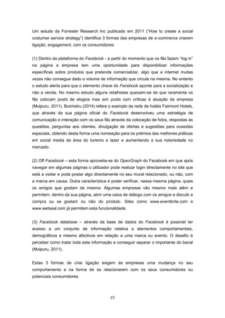 25
Um estudo da Forrester Research Inc publicado em 2011 (“How to create a social
costumer service strategy”) identifica 3 formas das empresas de e-commerce criarem
ligação, engagement, com os consumidores:
(1) Dentro da plataforma do Facebook - a partir do momento que os fãs fazem “log in”
na página a empresa tem uma oportunidade para disponibilizar informações
específicas sobre produtos que pretende comercializar, algo que a internet muitas
vezes não consegue dado o volume de informação que circula na mesma. No entanto
o estudo alerta para que o elemento chave do Facebook aponte para a socialização e
não a venda. No mesmo estudo alguns retalhistas queixam-se de que raramente os
fãs colocam posts de elogios mas sim posts com críticas à atuação da empresa
(Mulpuru, 2011). Buimistru (2014) refere o exemplo da rede de hotéis Fairmont Hotels,
que através da sua página oficial do Facebook desenvolveu uma estratégia de
comunicação e interação com os seus fãs através da colocação de fotos, respostas às
questões, perguntas aos clientes, divulgação de ofertas e sugestões para ocasiões
especiais, obtendo desta forma uma nomeação para os prémios das melhores práticas
em social media da área do turismo e lazer e aumentando a sua notoriedade no
mercado.
(2) Off Facebook – esta forma aproveita-se do OpenGraph do Facebook em que após
navegar em algumas páginas o utilizador pode realizar login directamente no site que
está a visitar e pode postar algo directamente no seu mural relacionado, ou não, com
a marca em causa. Outra característica é poder verificar, nessa mesma página, quais
os amigos que gostam da mesma. Algumas empresas vão mesmo mais além e
permitem, dentro da sua página, abrir uma caixa de diálogo com os amigos e discutir a
compra ou se gostam ou não do produto. Sites como www.eventbrite.com e
www.wetseal.com já permitem esta funcionalidade.
(3) Facebook database – através da base de dados do Facebook é possível ter
acesso a um conjunto de informação relativa a elementos comportamentais,
demográficos e mesmo afectivos em relação a uma marca ou evento. O desafio é
perceber como tratar toda esta informação e conseguir separar o importante do banal
(Mulpuru, 2011).
Estas 3 formas de criar ligação exigem às empresas uma mudança no seu
comportamento e na forma de se relacionarem com os seus consumidores ou
potenciais consumidores.
 