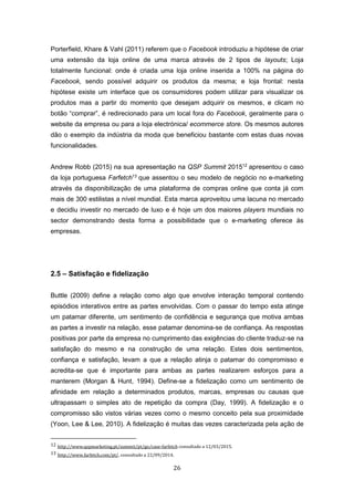 26
Porterfield, Khare & Vahl (2011) referem que o Facebook introduziu a hipótese de criar
uma extensão da loja online de uma marca através de 2 tipos de layouts; Loja
totalmente funcional: onde é criada uma loja online inserida a 100% na página do
Facebook, sendo possível adquirir os produtos da mesma; e loja frontal: nesta
hipótese existe um interface que os consumidores podem utilizar para visualizar os
produtos mas a partir do momento que desejam adquirir os mesmos, e clicam no
botão “comprar”, é redirecionado para um local fora do Facebook, geralmente para o
website da empresa ou para a loja electrónica/ ecommerce store. Os mesmos autores
dão o exemplo da indústria da moda que beneficiou bastante com estas duas novas
funcionalidades.
Andrew Robb (2015) na sua apresentação na QSP Summit 201512
apresentou o caso
da loja portuguesa Farfetch13
que assentou o seu modelo de negócio no e-marketing
através da disponibilização de uma plataforma de compras online que conta já com
mais de 300 estilistas a nível mundial. Esta marca aproveitou uma lacuna no mercado
e decidiu investir no mercado de luxo e é hoje um dos maiores players mundiais no
sector demonstrando desta forma a possibilidade que o e-marketing oferece às
empresas.
2.5 – Satisfação e fidelização
Buttle (2009) define a relação como algo que envolve interação temporal contendo
episódios interativos entre as partes envolvidas. Com o passar do tempo esta atinge
um patamar diferente, um sentimento de confidência e segurança que motiva ambas
as partes a investir na relação, esse patamar denomina-se de confiança. As respostas
positivas por parte da empresa no cumprimento das exigências do cliente traduz-se na
satisfação do mesmo e na construção de uma relação. Estes dois sentimentos,
confiança e satisfação, levam a que a relação atinja o patamar do compromisso e
acredita-se que é importante para ambas as partes realizarem esforços para a
manterem (Morgan & Hunt, 1994). Define-se a fidelização como um sentimento de
afinidade em relação a determinados produtos, marcas, empresas ou causas que
ultrapassam o simples ato de repetição da compra (Day, 1999). A fidelização e o
compromisso são vistos várias vezes como o mesmo conceito pela sua proximidade
(Yoon, Lee & Lee, 2010). A fidelização é muitas das vezes caracterizada pela ação de
12 http://www.qspmarketing.pt/summit/pt/go/case-farfetch consultado a 12/03/2015.
13 http://www.farfetch.com/pt/, consultado a 22/09/2014.
 