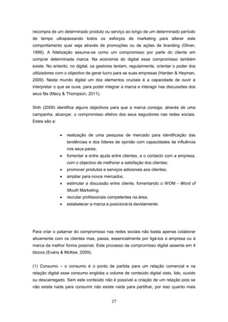 27
recompra de um determinado produto ou serviço ao longo de um determinado período
de tempo ultrapassando todos os esforços de marketing para alterar este
comportamento quer seja através de promoções ou de ações de branding (Oliver,
1999). A fidelização assume-se como um compromisso por parte do cliente em
comprar determinada marca. Na economia do digital esse compromisso também
existe. No entanto, no digital, os gestores tentam, regularmente, orientar o poder dos
utilizadores com o objectivo de gerar lucro para as suas empresas (Harden & Heyman,
2009). Neste mundo digital um dos elementos cruciais é a capacidade de ouvir e
interpretar o que se ouve, para poder integrar a marca e interagir nas discussões dos
seus fãs (Macy & Thompson, 2011).
Shih (2009) identifica alguns objectivos para que a marca consiga, através de uma
campanha, alcançar, o compromisso efetivo dos seus seguidores nas redes sociais.
Estes são a:
 realização de uma pesquisa de mercado para identificação das
tendências e dos líderes de opinião com capacidades de influência
nos seus pares;
 fomentar a entre ajuda entre clientes, e o contacto com a empresa,
com o objectivo de melhorar a satisfação dos clientes;
 promover produtos e serviços adicionais aos clientes;
 ampliar para novos mercados;
 estimular a discussão entre cliente, fomentando o WOM - Word of
Mouth Marketing.
 recrutar profissionais competentes na área;
 estabelecer a marca e posicioná-la devidamente.
Para criar o patamar do compromisso nas redes sociais não basta apenas colaborar
ativamente com os clientes mas, passa, essencialmente por ligá-los à empresa ou à
marca da melhor forma possível. Este processo de compromisso digital assenta em 4
blocos (Evans & McKee, 2009);
(1) Consumo – o consumo é o ponto de partida para um relação comercial e na
relação digital esse consumo engloba o volume de conteúdo digital visto, lido, ouvido
ou descarregado. Sem este conteúdo não é possível a criação de um relação pois se
não existe nada para consumir não existe nada para partilhar, por isso quanto mais
 