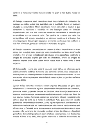28
conteúdo a marca disponibilizar mais discussão vai gerar, e mais buzz a marca vai
obter.
(2) Seleção – apesar de existir bastante conteúdo disponível este não é sinónimo de
sucesso nas redes sociais pois quantidade não é qualidade. Como em qualquer
situação os consumidores filtram, classificam, revêm, comentam e rotulam o que
consomem. É necessária a existência de uma descrição correta do conteúdo
disponibilizado, para que este possa ser encontrado rapidamente, e partilhado por
consumidores com os mesmos perfis. Esta partilha de conteúdo por parte dos
consumidores está também associada a um elemento crucial que é a filtragem dos
mesmos por parte de quem gere as páginas premiando aqueles que mais partilham, e
que mais contribuem, para que o conteúdo da marca seja divulgado.
(3) Criação – uma das características das pessoas é o facto de partilharem as suas
coisas com os outros, estas gostam de serem reconhecidas, por isso o social media
marketeer deve produzir conteúdos com objectivos e temas específicos, e estimular a
criação de conteúdos originais por parte dos utilizadores, através da criação de
desafios originais onde estes podem enviar vídeos, fotos e frases sobre o tema
sugerido.
(4) Colaboração – numa rede social é essencial existir tráfego de informação para
assim aumentar a audiência do mesmo. Este elemento é crucial pois a colaboração é
um dos pilares do sucesso para criar um sentimento de compromisso nos fãs. Um dos
meios mais utilizados para gerar esse trafego é a associação a blogs e fóruns (Evans
& McKee, 2009).
Apesar destes elementos essenciais existem algumas dificuldades em gerar esse
compromisso. O carisma que algumas personalidades famosas como os futebolistas,
grupos de música, jogadores da NBA, etc, gozam é difícil de atingir pelas marcas e
assim se percebe porque é que essas personalidades possuem muitos mais “likes” do
que algumas marcas. As marcas precisam de comunicar e interagir verdadeiramente
com os seus fãs como faz a marca de automóveis Audi, que possui um elevado
patamar de compromisso (Wasserman, 2011). Alguns especialistas consideram que a
rede social Facebook deve ser usada apenas por particulares e não por marcas pois
afirmam que o Facebook serve apenas para os amigos comunicarem com os seus
amigos e não como fonte de informação e criticam o facto de utilizarem o Facebook
para efeitos de marketing explicando assim a falta de presença nesta rede de algumas
marcas (Carrera et al, 2008). Black (2011) refere que o problema do insucesso de
 