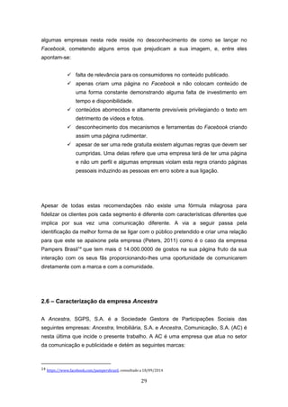29
algumas empresas nesta rede reside no desconhecimento de como se lançar no
Facebook, cometendo alguns erros que prejudicam a sua imagem, e, entre eles
apontam-se:
 falta de relevância para os consumidores no conteúdo publicado.
 apenas criam uma página no Facebook e não colocam conteúdo de
uma forma constante demonstrando alguma falta de investimento em
tempo e disponibilidade.
 conteúdos aborrecidos e altamente previsíveis privilegiando o texto em
detrimento de vídeos e fotos.
 desconhecimento dos mecanismos e ferramentas do Facebook criando
assim uma página rudimentar.
 apesar de ser uma rede gratuita existem algumas regras que devem ser
cumpridas. Uma delas refere que uma empresa terá de ter uma página
e não um perfil e algumas empresas violam esta regra criando páginas
pessoais induzindo as pessoas em erro sobre a sua ligação.
Apesar de todas estas recomendações não existe uma fórmula milagrosa para
fidelizar os clientes pois cada segmento é diferente com características diferentes que
implica por sua vez uma comunicação diferente. A via a seguir passa pela
identificação da melhor forma de se ligar com o público pretendido e criar uma relação
para que este se apaixone pela empresa (Peters, 2011) como é o caso da empresa
Pampers Brasil14
que tem mais d 14.000.0000 de gostos na sua página fruto da sua
interação com os seus fãs proporcionando-lhes uma oportunidade de comunicarem
diretamente com a marca e com a comunidade.
2.6 – Caracterização da empresa Ancestra
A Ancestra, SGPS, S.A. é a Sociedade Gestora de Participações Sociais das
seguintes empresas: Ancestra, Imobiliária, S.A. e Ancestra, Comunicação, S.A. (AC) é
nesta última que incide o presente trabalho. A AC é uma empresa que atua no setor
da comunicação e publicidade e detém as seguintes marcas:
14 https://www.facebook.com/pampersbrasil, consultado a 18/09/2014
 