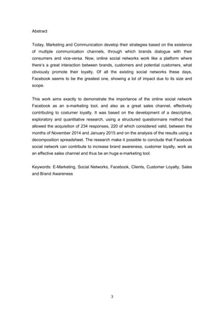 3
Abstract
Today, Marketing and Communication develop their strategies based on the existence
of multiple communication channels, through which brands dialogue with their
consumers and vice-versa. Now, online social networks work like a platform where
there’s a great interaction between brands, customers and potential customers, what
obviously promote their loyalty. Of all the existing social networks these days,
Facebook seems to be the greatest one, showing a lot of impact due to its size and
scope.
This work aims exactly to demonstrate the importance of the online social network
Facebook as an e-marketing tool, and also as a great sales channel, effectively
contributing to costumer loyalty. It was based on the development of a descriptive,
exploratory and quantitative research, using a structured questionnaire method that
allowed the acquisition of 234 responses, 220 of which considered valid, between the
months of November 2014 and January 2015 and on the analysis of the results using a
decomposition spreadsheet. The research make it possible to conclude that Facebook
social network can contribute to increase brand awareness, customer loyalty, work as
an effective sales channel and thus be an huge e-marketing tool.
Keywords: E-Marketing, Social Networks, Facebook, Clients, Customer Loyalty, Sales
and Brand Awareness
 