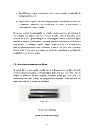 30
 Canal Superior: projeto media para o ensino superior (gestão e exploração de
espaços publicitários);
 Departamento: agência de comunicação (produção de conteúdos audiovisuais
corporativos, consultoria de comunicação de marca e empresarial, e
desenvolvimento de suportes IT).
O principal objetivo da organização é a criação e desenvolvimento de materiais de
comunicação para exibição nos mais variados suportes (internet, televisão, canais
corporativos, e afins), para utilização em comunicações externas (campanhas/ações
públicas) e internas (direcionadas a recursos humanos próprios) das sociedades e
para afetação por um lado a projetos próprios de comunicação, que se rentabilizam
pela sua gestão enquanto meios publicitários e afins e, por outro lado, a projetos
alheios onde é necessária a produção de conteúdos específicos e perfeitamente
adaptados a necessidades únicas.
2.7 – Caracterização do projeto Dgree
O projeto Dgree é um projeto inserido na marca Departamento. A Dgree consiste
numa caneta com uma componente tecnológica dominante, cuja mais valia é ser um
símbolo da finalização do curso superior, ao mesmo tempo que encerra em si os
testemunhos em vídeo (fillings) de amigos/colegas/familiares, sendo por isso um
objeto com valor físico, simbólico e emocional.
Figura 4: Caneta Dgree
Fonte: Ancestra Comunicação
 