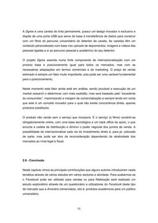 31
A Dgree é uma caneta de tinta permanente, possui um design inovador e exclusivo e
dispõe de uma porta USB que serve de base à transferência de dados para construir
com um filme do percurso universitário do detentor da caneta. As canetas têm um
conteúdo personalizado com base nos uploads de depoimentos, imagens e vídeos das
pessoas ligadas a si ao percurso pessoal e académico do seu detentor.
O projeto Dgree assenta numa forte componente de internacionalização com um
produto base e posicionamento igual para todos os mercados, mas com as
necessárias adaptações em termos comerciais e de marketing. O preço de venda
estimado é sempre um fator muito importante, pois pode ser uma variável fundamental
para o posicionamento.
Neste momento este fator ainda está em análise, sendo provável a execução de um
market research o determinar com mais exatidão, mas será baseado pelo “excedente
do consumidor”, maximizando a margem de comercialização e sempre tendo em conta
que este é um conceito inovador para o qual não existe concorrência direta, apenas
produtos substitutos.
O produto não vende sem o serviço que incorpora. E o serviço (o filme) constrói-se
obrigatoriamente online, com uma base tecnológica e um back office de apoio, o que
encurta a cadeia de distribuição e diminui o poder negocial dos pontos de venda. A
possibilidade de internacionalizar pela via do investimento direto é, para já, colocada
de parte, mas pode ser alvo de reconsideração dependendo da atratividade dos
mercados ao nível legal e fiscal.
2.8 - Conclusão
Neste capítulo vimos as principais contribuições que alguns autores introduziram nesta
temática através de vários estudos em vários sectores e atividade. Para avaliarmos se
o Facebook pode ser utilizado para vendas ou para fidelização será realizado um
estudo exploratório através de um questionário a utilizadores do Facebook deste tipo
de mercado que a Ancestra comercializa, isto é, produtos académicos para um público
universitário.
 