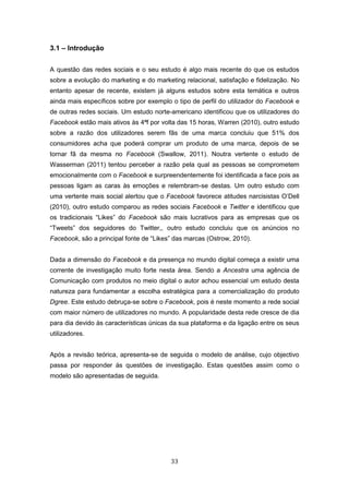 33
3.1 – Introdução
A questão das redes sociais e o seu estudo é algo mais recente do que os estudos
sobre a evolução do marketing e do marketing relacional, satisfação e fidelização. No
entanto apesar de recente, existem já alguns estudos sobre esta temática e outros
ainda mais específicos sobre por exemplo o tipo de perfil do utilizador do Facebook e
de outras redes sociais. Um estudo norte-americano identificou que os utilizadores do
Facebook estão mais ativos às 4ªf por volta das 15 horas, Warren (2010), outro estudo
sobre a razão dos utilizadores serem fãs de uma marca concluiu que 51% dos
consumidores acha que poderá comprar um produto de uma marca, depois de se
tornar fã da mesma no Facebook (Swallow, 2011). Noutra vertente o estudo de
Wasserman (2011) tentou perceber a razão pela qual as pessoas se comprometem
emocionalmente com o Facebook e surpreendentemente foi identificada a face pois as
pessoas ligam as caras às emoções e relembram-se destas. Um outro estudo com
uma vertente mais social alertou que o Facebook favorece atitudes narcisistas O’Dell
(2010), outro estudo comparou as redes sociais Facebook e Twitter e identificou que
os tradicionais “Likes” do Facebook são mais lucrativos para as empresas que os
“Tweets” dos seguidores do Twitter,, outro estudo concluiu que os anúncios no
Facebook, são a principal fonte de “Likes” das marcas (Ostrow, 2010).
Dada a dimensão do Facebook e da presença no mundo digital começa a existir uma
corrente de investigação muito forte nesta área. Sendo a Ancestra uma agência de
Comunicação com produtos no meio digital o autor achou essencial um estudo desta
natureza para fundamentar a escolha estratégica para a comercialização do produto
Dgree. Este estudo debruça-se sobre o Facebook, pois é neste momento a rede social
com maior número de utilizadores no mundo. A popularidade desta rede cresce de dia
para dia devido às características únicas da sua plataforma e da ligação entre os seus
utilizadores.
Após a revisão teórica, apresenta-se de seguida o modelo de análise, cujo objectivo
passa por responder ás questões de investigação. Estas questões assim como o
modelo são apresentadas de seguida.
 