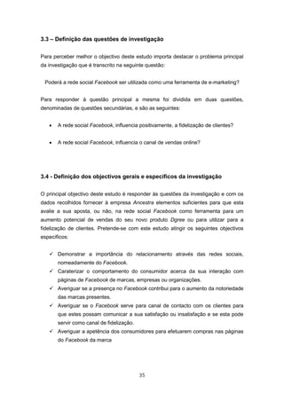 35
3.3 – Definição das questões de investigação
Para perceber melhor o objectivo deste estudo importa destacar o problema principal
da investigação que é transcrito na seguinte questão:
Poderá a rede social Facebook ser utilizada como uma ferramenta de e-marketing?
Para responder à questão principal a mesma foi dividida em duas questões,
denominadas de questões secundárias, e são as seguintes:
 A rede social Facebook, influencia positivamente, a fidelização de clientes?
 A rede social Facebook, influencia o canal de vendas online?
3.4 - Definição dos objectivos gerais e específicos da investigação
O principal objectivo deste estudo é responder às questões da investigação e com os
dados recolhidos fornecer à empresa Ancestra elementos suficientes para que esta
avalie a sua aposta, ou não, na rede social Facebook como ferramenta para um
aumento potencial de vendas do seu novo produto Dgree ou para utilizar para a
fidelização de clientes. Pretende-se com este estudo atingir os seguintes objectivos
específicos:
 Demonstrar a importância do relacionamento através das redes sociais,
nomeadamente do Facebook.
 Caraterizar o comportamento do consumidor acerca da sua interação com
páginas de Facebook de marcas, empresas ou organizações.
 Averiguar se a presença no Facebook contribui para o aumento da notoriedade
das marcas presentes.
 Averiguar se o Facebook serve para canal de contacto com os clientes para
que estes possam comunicar a sua satisfação ou insatisfação e se esta pode
servir como canal de fidelização.
 Averiguar a apetência dos consumidores para efetuarem compras nas páginas
do Facebook da marca
 