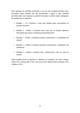 36
Para responder às questões secundárias e por sua vez à questão primárias foram
formuladas várias questões que são apresentadas a seguir e cujas respostas
permitirão obter uma resposta ao problema formulado no âmbito desta investigação.
As questões são as seguintes:
 Questão 1 - É o Facebook, a rede mais utilizada pelos consumidores da
empresa Ancestra?
 Questão 2 - Poderá o Facebook servir para que os clientes obtenham
informações das marcas e respectivos produtos/serviços?
 Questão 3 – Poderá o Facebook aumentar, positivamente, a notoriedade das
marcas?
 Questão 4 – Poderá o Facebook aumentar, positivamente, a fidelização dos
utilizadores?
 Questão 5 – Poderá o Facebook servir, positivamente, como um canal de
vendas?
Estas questões foram já utilizadas e validadas, em separado, por vários estudos
(Tsaur, Chiu, & Wang, 2007; Yoon, Lee, & Lee, 2010; Mendes, Brito & Carvalho, 2012
e Mulpuru, 2011)
 