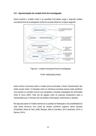 37
3.5 – Apresentação do modelo final da investigação.
Assim perante o modelo inicial e as questões formuladas surge o seguinte modelo
conceptual final da investigação conforme se pode observar na figura seguinte.
Figura 6 – modelo conceptual final da investigação.
Fonte: elaboração própria.
Assim sendo na primeira parte o modelo procura perceber o factor impulsionador das
redes sociais online. A interação entre os indivíduos acontece porque estes partilham
uma opinião ou emoção comum que ultrapassa a simples propagação de informação
(Carli & Cova 2007). Este elo de ligação entre as pessoas transporta-o para a
necessidade que o individuo tem de partilhar informações, sentimentos e atitudes.
Na segunda parte do modelo aborda-se a questão da fidelização e da possibilidade da
rede social tornar-se num canal de vendas conforme sugerem vários estudos
(Porterfield, Khare & Vahl, 2009; Mendes, Brito & Carvalho, 2012; Buimistru, 2014; e
Dantas, 2014).
 