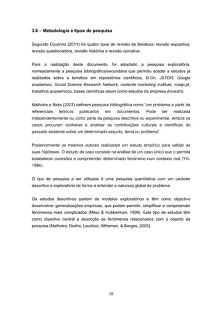 38
3.6 – Metodologia e tipos de pesquisa
Segundo Coutinho (2011) há quatro tipos de revisão de literatura: revisão expositiva,
revisão questionadora, revisão histórica e revisão opinativa.
Para a realização deste documento, foi adoptado a pesquisa exploratória,
nomeadamente a pesquisa bibliográfica/secundária que permitiu aceder a estudos já
realizados sobre a temática em repositórios científicos, B-On, JSTOR, Google
académico, Social Science Research Network, contente marketing institute, rcaap.pt,
trabalhos académicos, bases científicas assim como estudos da empresa Ancestra.
Malhotra e Birks (2007) definem pesquisa bibliográfica como “um problema a partir de
referenciais teóricos publicados em documentos. Pode ser realizada
independentemente ou como parte da pesquisa descritiva ou experimental. Ambos os
casos procuram conhecer e analisar as contribuições culturais e científicas do
passado existente sobre um determinado assunto, tema ou problema”.
Posteriormente os mesmos autores realizaram um estudo empírico para validar as
suas hipóteses. O estudo de caso consiste na análise de um caso único que o permite
estabelecer conexões e compreender determinado fenómeno num contexto real (Yin,
1994).
O tipo de pesquisa a ser utilizada é uma pesquisa quantitativa com um carácter
descritivo e exploratório de forma a entender a natureza global do problema.
Os estudos descritivos partem de modelos exploratórios e têm como objectivo
desenvolver generalizações empíricas, que podem permitir, simplificar e compreender
fenómenos mais complicados (Miles & Hubberman, 1994). Este tipo de estudos têm
como objectivo central a descrição de fenómenos relacionados com o objecto da
pesquisa (Malhotra, Rocha, Laudisio, Altheman, & Borges, 2005).
 