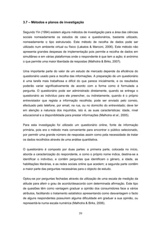 39
3.7 – Métodos e planos de investigação
Segundo Yin (1994) existem alguns métodos de investigação para a área das ciências
sociais nomeadamente os estudos de caso e questionários, bastante utilizado,
nomeadamente o tipo estruturado. Este método de recolha de dados pode ser
utilizado num ambiente virtual ou físico (Lakatos & Marconi, 2006). Este método não
apresenta grandes despesas de implementação pois permite a recolha de dados em
simultâneo e em várias plataformas onde o respondente é que tem a ação; é anónimo
o que permite uma maior liberdade de respostas (Malhotra & Birks, 2007).
Uma importante parte do valor de um estudo de mercado depende da eficiência do
questionário usado para a recolha das informações. A preparação de um questionário
é uma tarefa mais trabalhosa e difícil do que parece inicialmente, e os resultados
poderão variar significativamente de acordo com a forma como é formulada a
pergunta. O questionário pode ser administrado diretamente, quando se entrega o
questionário ao indivíduo para ele preencher, ou indiretamente, quando é o próprio
entrevistador que regista a informação recolhida; pode ser enviado pelo correio,
efectuado pelo telefone, por email, na rua, ou no domicílio do entrevistado; deve ter
em atenção a natureza dos inquiridos, isto é, as suas características: idade, nível
educacional e a disponibilidade para prestar informações (Malhotra et al., 2005).
Para esta investigação foi utilizado um questionário online, fonte de informação
primária, pois era o método mais conveniente para encontrar o público selecionado,
por permitir uma grande número de respostas assim como pela necessidade de tratar
os dados recolhidos através de uma análise quantitativa.
O questionário é composto por duas partes: a primeira parte, colocada no início,
aborda a caracterização do respondente, e como o próprio nome indica, destina-se a
identificar o indivíduo, e contêm perguntas que identificam o género, a idade, as
habilitações literárias, e as redes sociais online que acedem; a segunda parte contêm
a maior parte das perguntas necessárias para o objecto de estudo.
Optou-se por perguntas fechadas através da utilização de uma escala de medição da
atitude para aferir o grau de acordo/desacordo com determinada afirmação. Este tipo
de questões têm como vantagem graduar a opinião dos consumidores face a vários
atributos, facilitando o tratamento estatístico apresentando como desvantagem o facto
de alguns respondentes possuírem alguma dificuldade em graduar a sua opinião, ou
representá-la numa escala numérica (Malhotra & Birks, 2006).
 